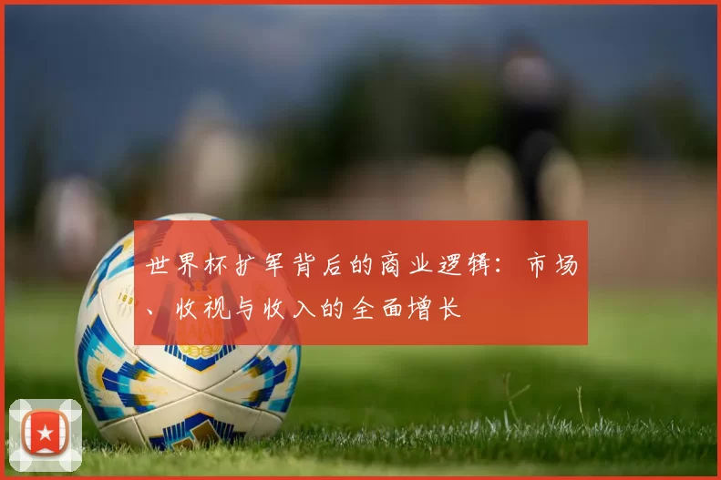 世界杯扩军背后的商业逻辑:市场、收视与收入的全面增长