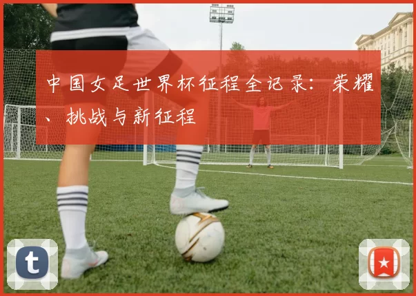 中国女足世界杯征程全记录:荣耀、挑战与新征程