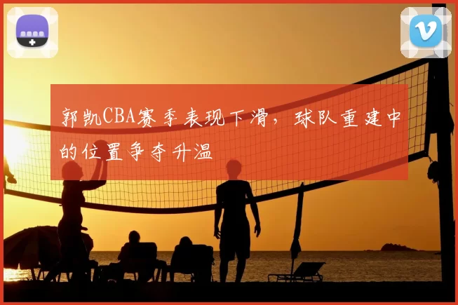 郭凯CBA赛季表现下滑，球队重建中的位置争夺升温
