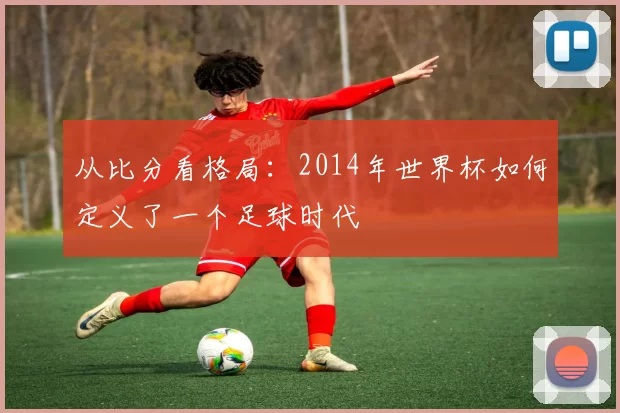 从比分看格局:2014年世界杯如何定义了一个足球时代