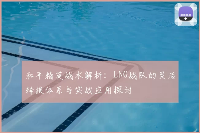 和平精英战术解析：LNG战队的灵活转换体系与实战应用探讨