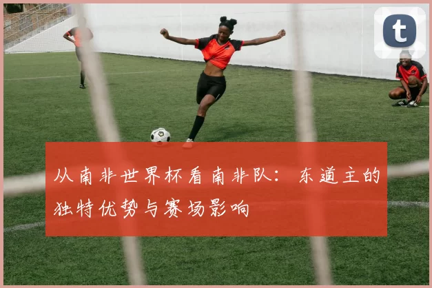 从南非世界杯看南非队：东道主的独特优势与赛场影响