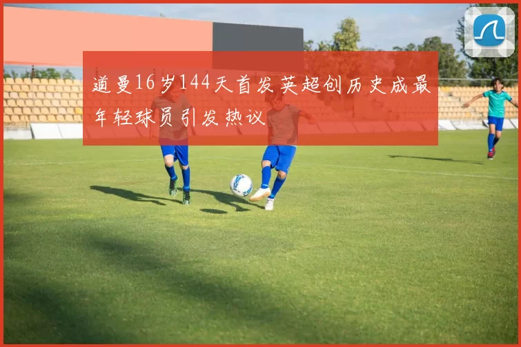 道曼16岁144天首发英超创历史成最年轻球员引发热议