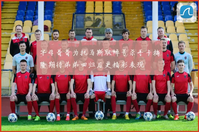 字母哥哥为托马斯取绰号杀手卡梅隆期待弟弟回归后更精彩表现