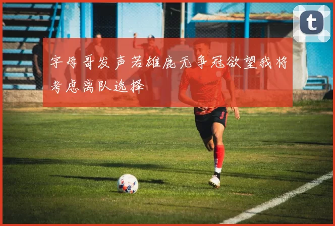 字母哥发声若雄鹿无争冠欲望我将考虑离队选择