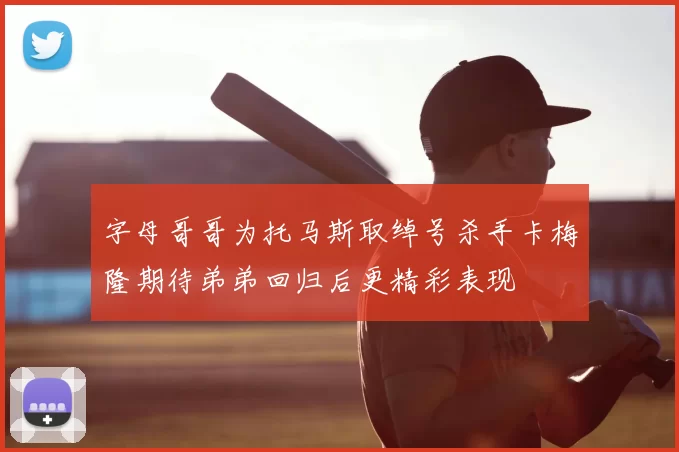 字母哥哥为托马斯取绰号杀手卡梅隆期待弟弟回归后更精彩表现