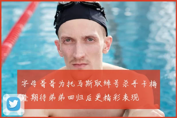 字母哥哥为托马斯取绰号杀手卡梅隆期待弟弟回归后更精彩表现