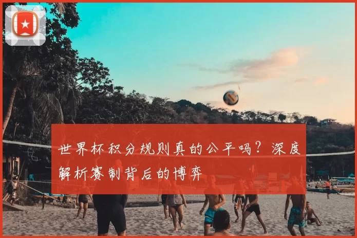 世界杯积分规则真的公平吗？深度解析赛制背后的博弈
