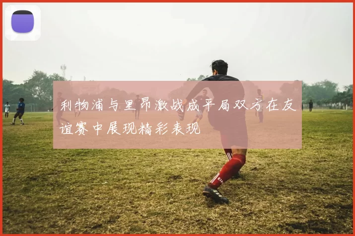 利物浦与里昂激战成平局双方在友谊赛中展现精彩表现
