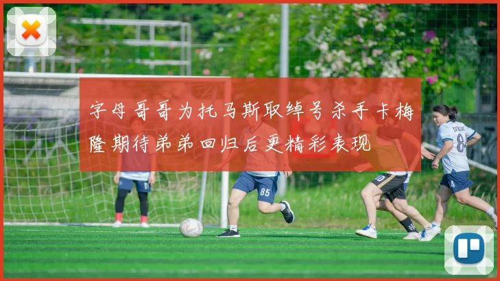 字母哥哥为托马斯取绰号杀手卡梅隆期待弟弟回归后更精彩表现