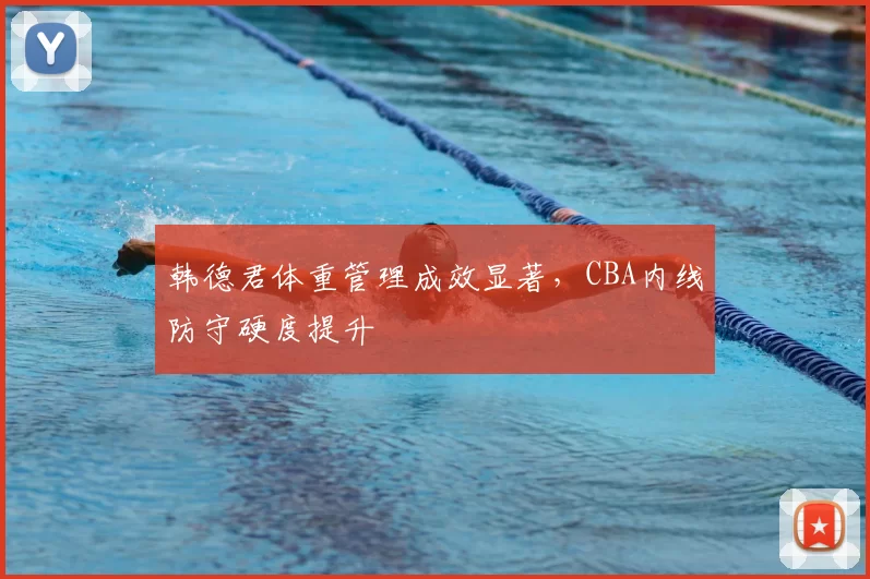 韩德君体重管理成效显著，CBA内线防守硬度提升