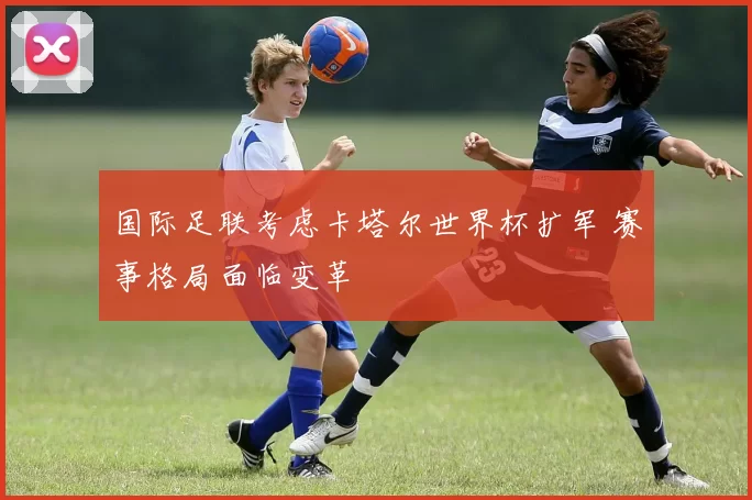国际足联考虑卡塔尔世界杯扩军 赛事格局面临变革