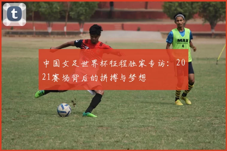中国女足世界杯征程独家专访:2021赛场背后的拼搏与梦想