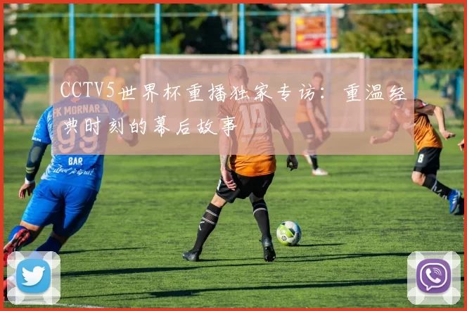 CCTV5世界杯重播独家专访:重温经典时刻的幕后故事