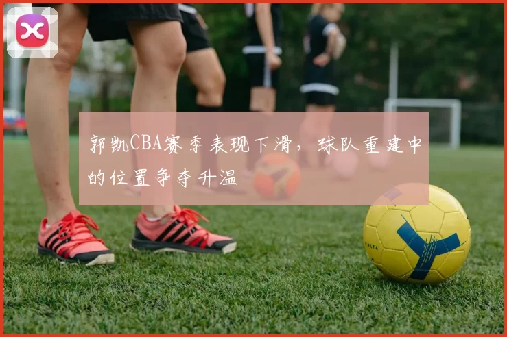 郭凯CBA赛季表现下滑，球队重建中的位置争夺升温