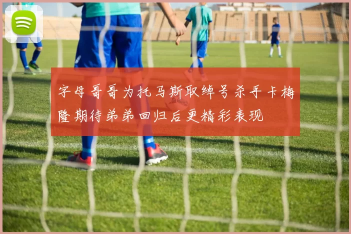 字母哥哥为托马斯取绰号杀手卡梅隆期待弟弟回归后更精彩表现