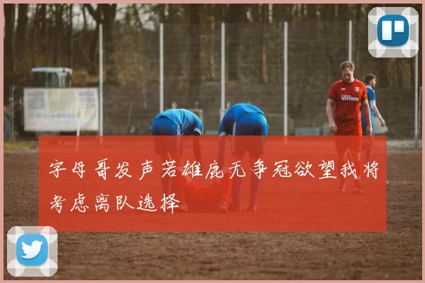 字母哥发声若雄鹿无争冠欲望我将考虑离队选择