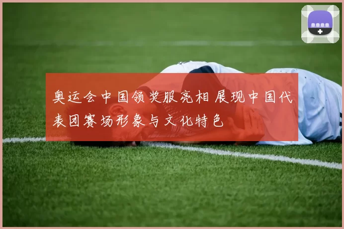 奥运会中国领奖服亮相 展现中国代表团赛场形象与文化特色