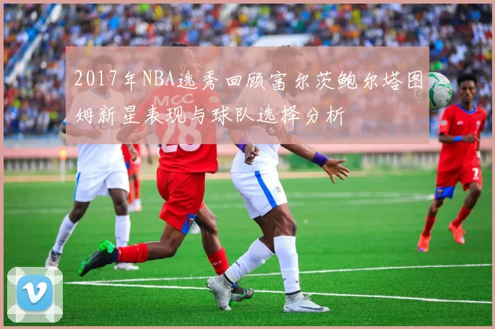 2017年NBA选秀回顾富尔茨鲍尔塔图姆新星表现与球队选择分析