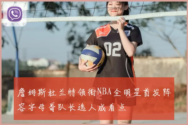 詹姆斯杜兰特领衔NBA全明星首发阵容字母哥队长选人成看点