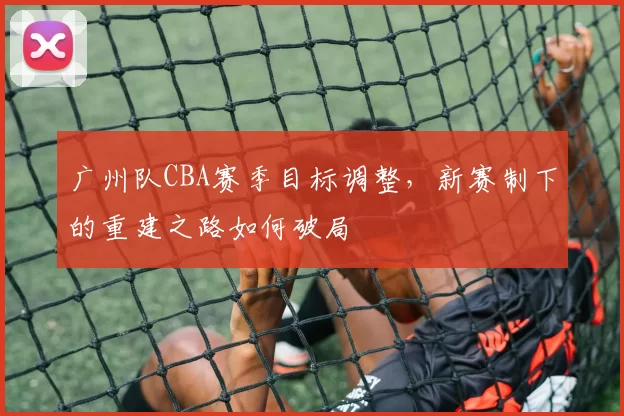 广州队CBA赛季目标调整，新赛制下的重建之路如何破局