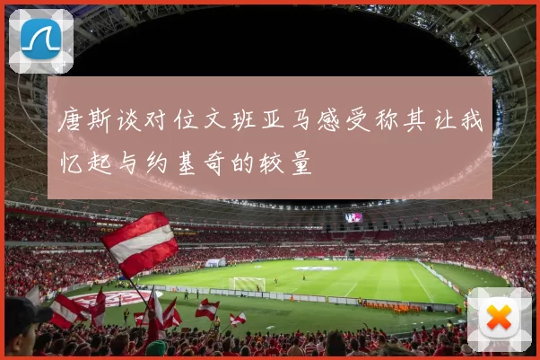 唐斯谈对位文班亚马感受称其让我忆起与约基奇的较量