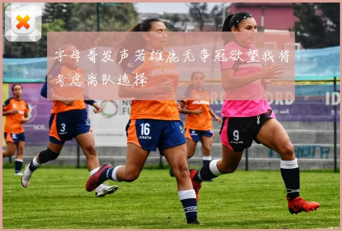 字母哥发声若雄鹿无争冠欲望我将考虑离队选择