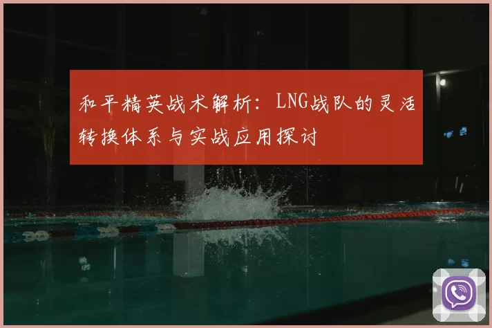 和平精英战术解析:LNG战队的灵活转换体系与实战应用探讨