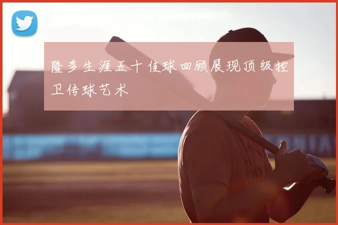隆多生涯五十佳球回顾展现顶级控卫传球艺术