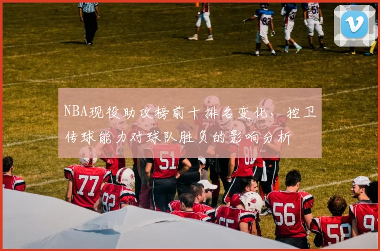NBA现役助攻榜前十排名变化，控卫传球能力对球队胜负的影响分析