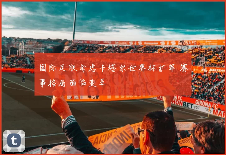 国际足联考虑卡塔尔世界杯扩军 赛事格局面临变革