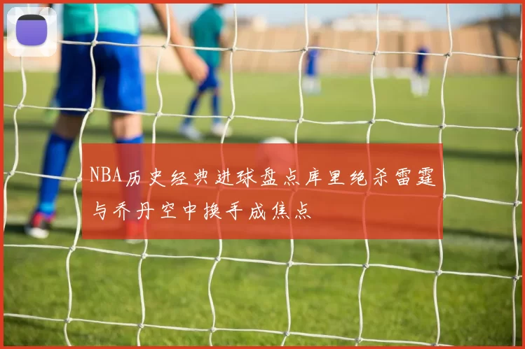 NBA历史经典进球盘点库里绝杀雷霆与乔丹空中换手成焦点