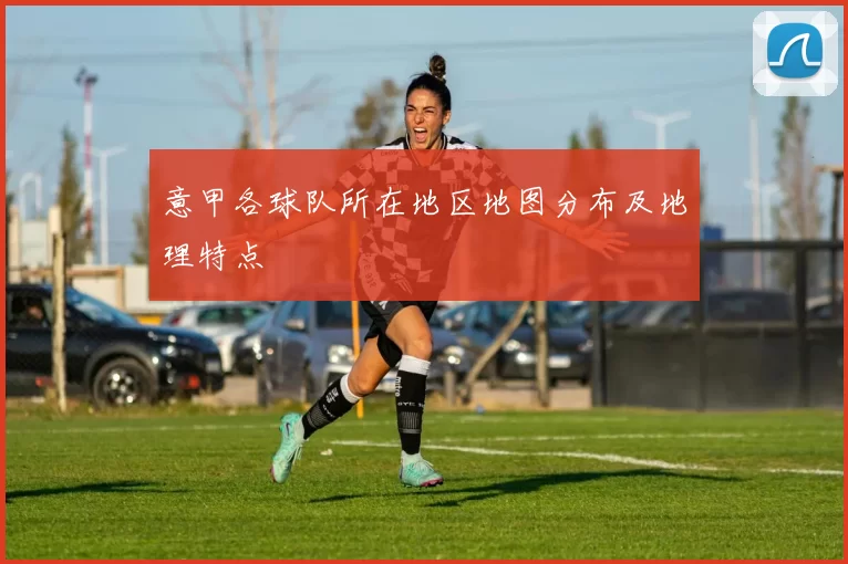 意甲各球队所在地区地图分布及地理特点