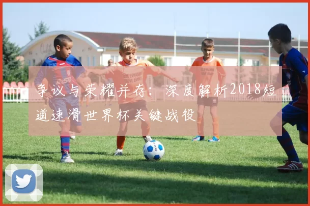 争议与荣耀并存：深度解析2018短道速滑世界杯关键战役