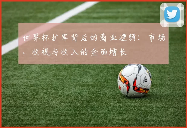 世界杯扩军背后的商业逻辑:市场、收视与收入的全面增长