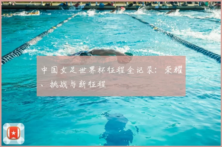 中国女足世界杯征程全记录:荣耀、挑战与新征程
