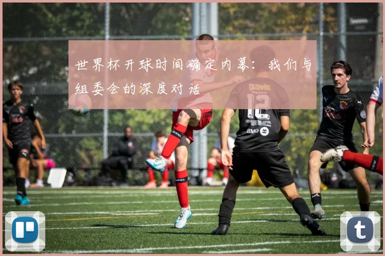 世界杯开球时间确定内幕：我们与组委会的深度对话