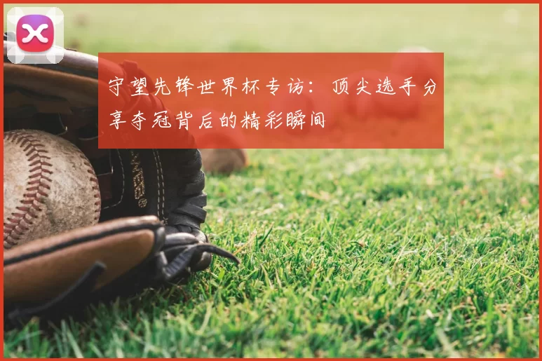 守望先锋世界杯专访:顶尖选手分享夺冠背后的精彩瞬间