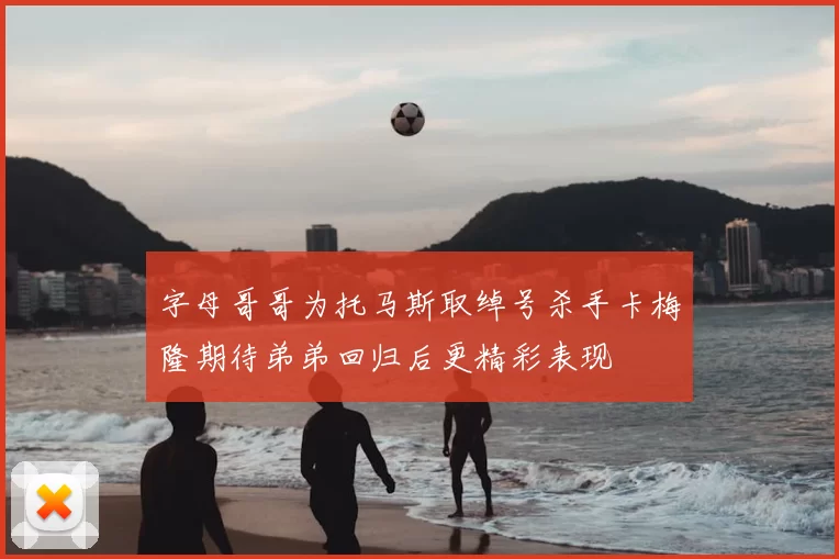 字母哥哥为托马斯取绰号杀手卡梅隆期待弟弟回归后更精彩表现