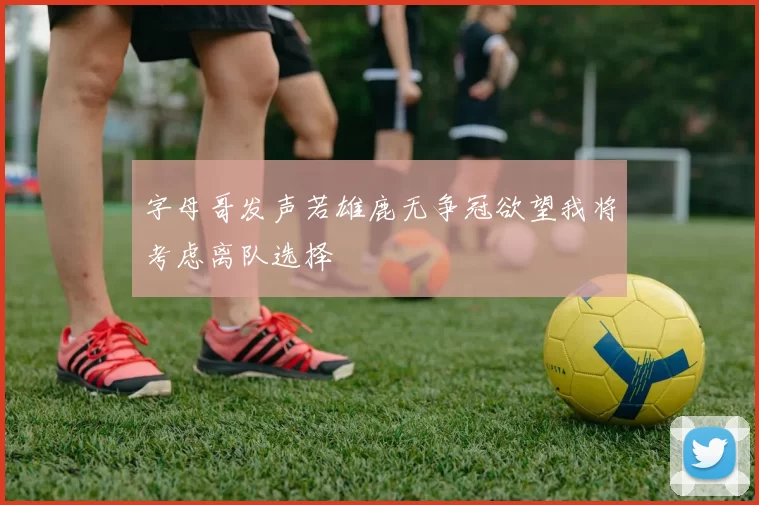 字母哥发声若雄鹿无争冠欲望我将考虑离队选择