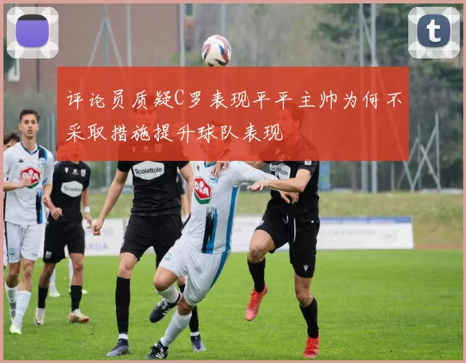 评论员质疑C罗表现平平主帅为何不采取措施提升球队表现