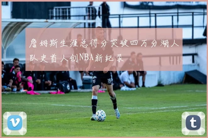 詹姆斯生涯总得分突破四万分湖人队史首人创NBA新纪录