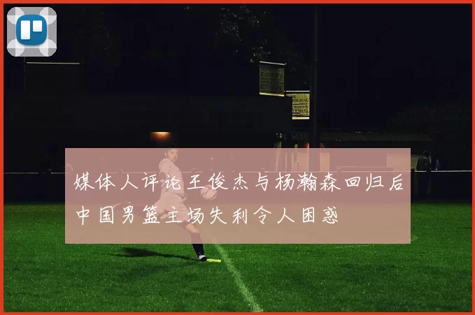 媒体人评论王俊杰与杨瀚森回归后中国男篮主场失利令人困惑