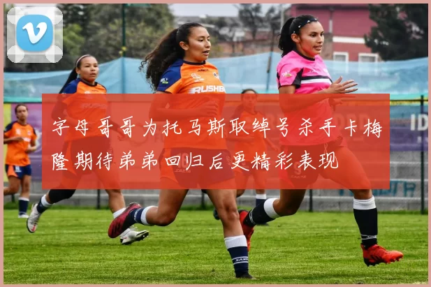 字母哥哥为托马斯取绰号杀手卡梅隆期待弟弟回归后更精彩表现