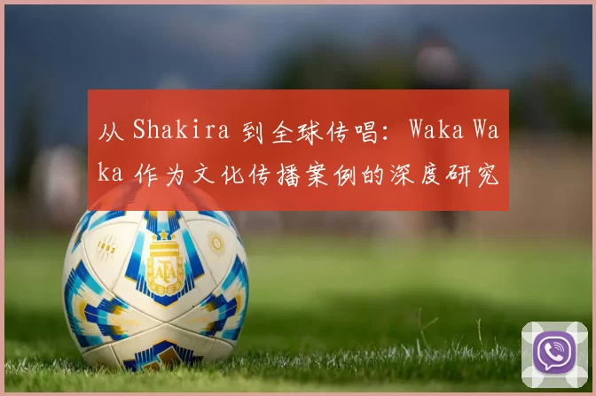 从 Shakira 到全球传唱:Waka Waka 作为文化传播案例的深度研究