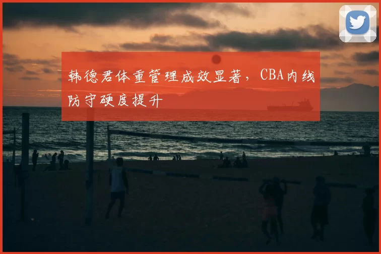 韩德君体重管理成效显著,CBA内线防守硬度提升