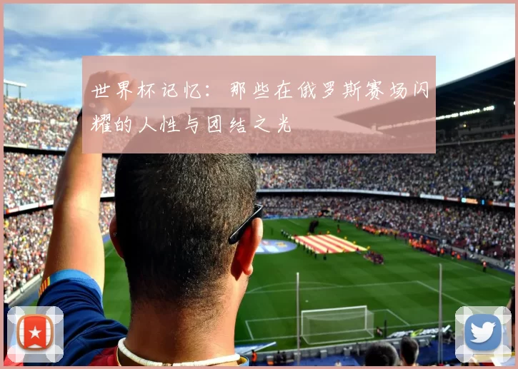世界杯记忆:那些在俄罗斯赛场闪耀的人性与团结之光