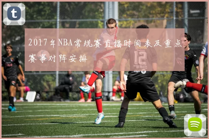 2017年NBA常规赛直播时间表及重点赛事对阵安排