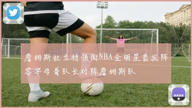 詹姆斯杜兰特领衔NBA全明星首发阵容字母哥队长对阵詹姆斯队