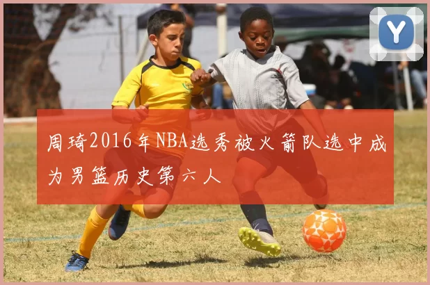 周琦2016年NBA选秀被火箭队选中成为男篮历史第六人